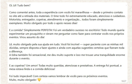 Oi, Lê! Tudo bem?

Como comentei antes, toda a experiência com vocês foi maravilhosa — desde o primeiro contato no site até a retirada dos materiais. O time todo foi extremamente educado, atencioso e cuidadoso. Motorista, entregador, copeiras, atendimento e organização… todos foram simplesmente exemplares. Muito obrigado por todo o apoio nesses dias!

E a comida? Simplesmente PERFEITA! Foi um verdadeiro sucesso no escritório! Todo mundo queria experimentar um pouquinho e vieram me perguntar como fazer para contratar vocês nos próprios eventos. Virou assunto do dia!

Lê, muito obrigado pela ajuda em tudo. Você foi incrível — super paciente com as minhas mil dúvidas, sempre disposta a fazer ajustes e ainda com aquelas sugestões certeiras que fizeram toda a diferença.
A Edna também foi sensacional, me deu muito suporte e isso me trouxe uma tranquilidade enorme durante o evento.

E as copeiras? Um amor! Todas muito queridas, atenciosas e prestativas. A entrega foi pontual, a mesa estava linda e a comida deliciosa!

Foi tudo impecável! Com certeza vamos lembrar de vocês para os próximos eventos.
Muito, muito obrigado!